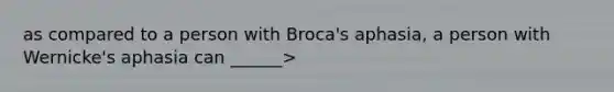 as compared to a person with Broca's aphasia, a person with Wernicke's aphasia can ______>