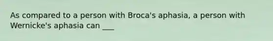 As compared to a person with Broca's aphasia, a person with Wernicke's aphasia can ___