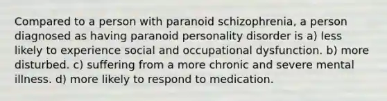 Compared to a person with paranoid schizophrenia, a person diagnosed as having paranoid personality disorder is a) less likely to experience social and occupational dysfunction. b) more disturbed. c) suffering from a more chronic and severe mental illness. d) more likely to respond to medication.