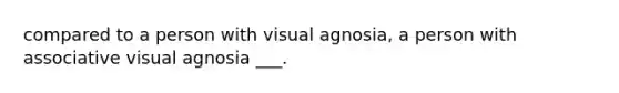 compared to a person with visual agnosia, a person with associative visual agnosia ___.