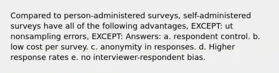 Compared to person-administered surveys, self-administered surveys have all of the following advantages, EXCEPT: ut nonsampling errors, EXCEPT: Answers: a. respondent control. b. low cost per survey. c. anonymity in responses. d. Higher response rates e. no interviewer-respondent bias.