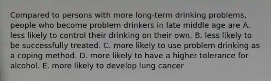 Compared to persons with more long-term drinking problems, people who become problem drinkers in late middle age are A. less likely to control their drinking on their own. B. less likely to be successfully treated. C. more likely to use problem drinking as a coping method. D. more likely to have a higher tolerance for alcohol. E. more likely to develop lung cancer