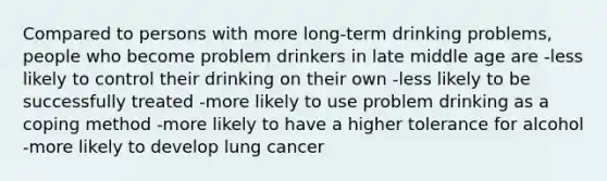 Compared to persons with more long-term drinking problems, people who become problem drinkers in late middle age are -less likely to control their drinking on their own -less likely to be successfully treated -more likely to use problem drinking as a coping method -more likely to have a higher tolerance for alcohol -more likely to develop lung cancer