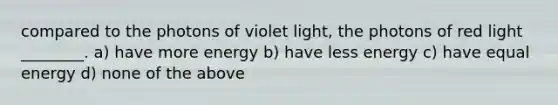 compared to the photons of violet light, the photons of red light ________. a) have more energy b) have less energy c) have equal energy d) none of the above