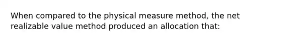 When compared to the physical measure method, the net realizable value method produced an allocation that: