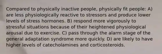 Compared to physically inactive people, physically fit people: A) are less physiologically reactive to stressors and produce lower levels of stress hormones. B) respond more vigorously to stressful situations because of their heightened physiological arousal due to exercise. C) pass through the alarm stage of the general adaptation syndrome more quickly. D) are likely to have higher levels of catecholamines and corticosteroids.