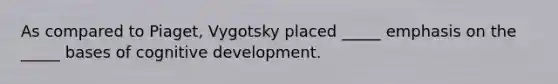 As compared to Piaget, Vygotsky placed _____ emphasis on the _____ bases of cognitive development.