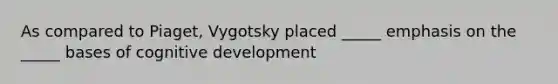 As compared to Piaget, Vygotsky placed _____ emphasis on the _____ bases of cognitive development