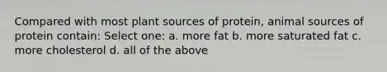 Compared with most plant sources of protein, animal sources of protein contain: Select one: a. more fat b. more saturated fat c. more cholesterol d. all of the above