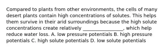 Compared to plants from other environments, the cells of many desert plants contain high concentrations of solutes. This helps them survive in their arid surroundings because the high solute concentrations create relatively _________________, which help reduce water loss. A. low pressure potentials B. high pressure potentials C. high solute potentials D. low solute potentials