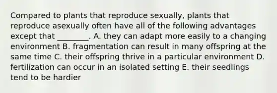 Compared to plants that reproduce sexually, plants that reproduce asexually often have all of the following advantages except that ________. A. they can adapt more easily to a changing environment B. fragmentation can result in many offspring at the same time C. their offspring thrive in a particular environment D. fertilization can occur in an isolated setting E. their seedlings tend to be hardier