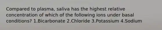 Compared to plasma, saliva has the highest relative concentration of which of the following ions under basal conditions? 1.Bicarbonate 2.Chloride 3.Potassium 4.Sodium