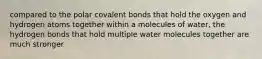 compared to the polar covalent bonds that hold the oxygen and hydrogen atoms together within a molecules of water, the hydrogen bonds that hold multiple water molecules together are much stronger