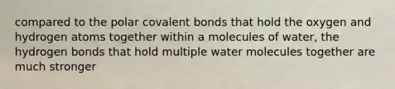 compared to the polar covalent bonds that hold the oxygen and hydrogen atoms together within a molecules of water, the hydrogen bonds that hold multiple water molecules together are much stronger