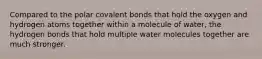 Compared to the polar covalent bonds that hold the oxygen and hydrogen atoms together within a molecule of water, the hydrogen bonds that hold multiple water molecules together are much stronger.