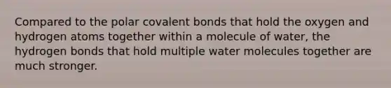 Compared to the polar covalent bonds that hold the oxygen and hydrogen atoms together within a molecule of water, the hydrogen bonds that hold multiple water molecules together are much stronger.