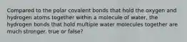 Compared to the polar covalent bonds that hold the oxygen and hydrogen atoms together within a molecule of water, the hydrogen bonds that hold multiple water molecules together are much stronger. true or false?