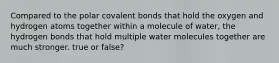 Compared to the polar covalent bonds that hold the oxygen and hydrogen atoms together within a molecule of water, the hydrogen bonds that hold multiple water molecules together are much stronger. true or false?