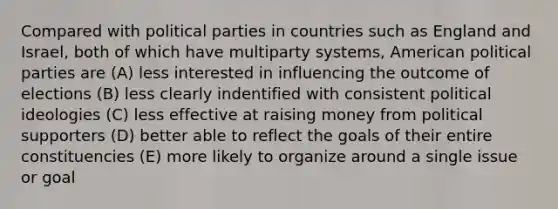 Compared with political parties in countries such as England and Israel, both of which have multiparty systems, American political parties are (A) less interested in influencing the outcome of elections (B) less clearly indentified with consistent political ideologies (C) less effective at raising money from political supporters (D) better able to reflect the goals of their entire constituencies (E) more likely to organize around a single issue or goal