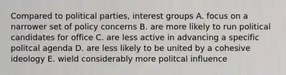 Compared to political parties, interest groups A. focus on a narrower set of policy concerns B. are more likely to run political candidates for office C. are less active in advancing a specific politcal agenda D. are less likely to be united by a cohesive ideology E. wield considerably more politcal influence