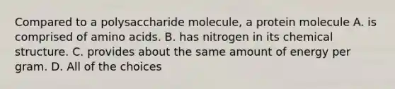 Compared to a polysaccharide molecule, a protein molecule A. is comprised of amino acids. B. has nitrogen in its chemical structure. C. provides about the same amount of energy per gram. D. All of the choices