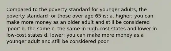 Compared to the poverty standard for younger adults, the poverty standard for those over age 65 is: a. higher; you can make more money as an older adult and still be considered 'poor' b. the same c. the same in high-cost states and lower in low-cost states d. lower; you can make more money as a younger adult and still be considered poor