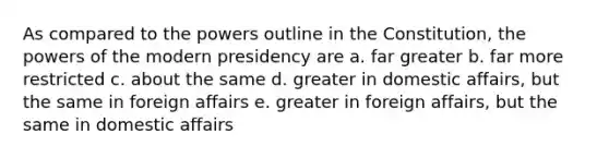 As compared to the powers outline in the Constitution, the powers of the modern presidency are a. far greater b. far more restricted c. about the same d. greater in domestic affairs, but the same in foreign affairs e. greater in foreign affairs, but the same in domestic affairs