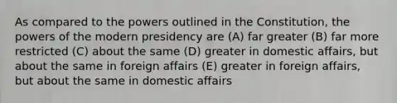 As compared to the powers outlined in the Constitution, the powers of the modern presidency are (A) far greater (B) far more restricted (C) about the same (D) greater in domestic affairs, but about the same in foreign affairs (E) greater in foreign affairs, but about the same in domestic affairs