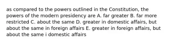 as compared to the powers outlined in the Constitution, the powers of the modern presidency are A. far greater B. far more restricted C. about the same D. greater in domestic affairs, but about the same in foreign affairs E. greater in foreign affairs, but about the same i domestic affairs