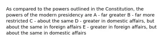 As compared to the powers outlined in the Constitution, the powers of the modern presidency are A - far greater B - far more restricted C - about the same D - greater in domestic affairs, but about the same in foreign affairs E - greater in foreign affairs, but about the same in domestic affairs