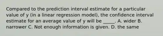 Compared to the prediction interval estimate for a particular value of y (in a linear regression model), the confidence interval estimate for an average value of y will be _____. A. wider B. narrower C. Not enough information is given. D. the same