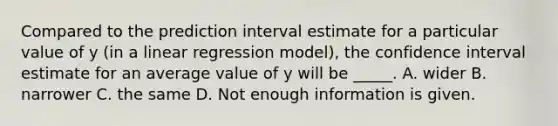 Compared to the prediction interval estimate for a particular value of y (in a linear regression model), the confidence interval estimate for an average value of y will be _____. A. wider B. narrower C. the same D. Not enough information is given.