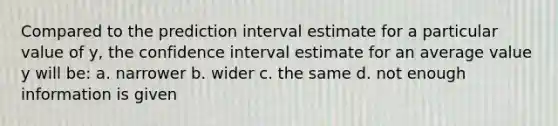 Compared to the prediction interval estimate for a particular value of y, the confidence interval estimate for an average value y will be: a. narrower b. wider c. the same d. not enough information is given