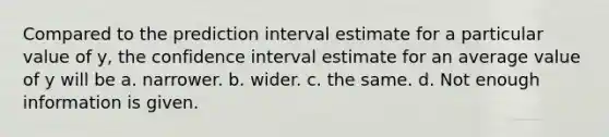 Compared to the prediction interval estimate for a particular value of y, the confidence interval estimate for an average value of y will be a. narrower. b. wider. c. the same. d. Not enough information is given.