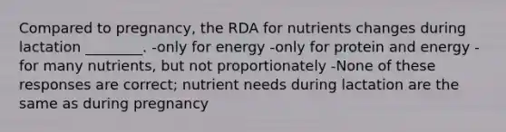 Compared to pregnancy, the RDA for nutrients changes during lactation ________. -only for energy -only for protein and energy -for many nutrients, but not proportionately -None of these responses are correct; nutrient needs during lactation are the same as during pregnancy