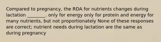 Compared to pregnancy, the RDA for nutrients changes during lactation ________. only for energy only for protein and energy for many nutrients, but not proportionately None of these responses are correct; nutrient needs during lactation are the same as during pregnancy