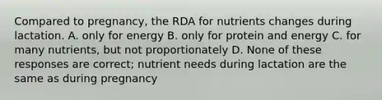 Compared to pregnancy, the RDA for nutrients changes during lactation. A. only for energy B. only for protein and energy C. for many nutrients, but not proportionately D. None of these responses are correct; nutrient needs during lactation are the same as during pregnancy