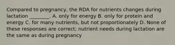 Compared to pregnancy, the RDA for nutrients changes during lactation ________. A. only for energy B. only for protein and energy C. for many nutrients, but not proportionately D. None of these responses are correct; nutrient needs during lactation are the same as during pregnancy