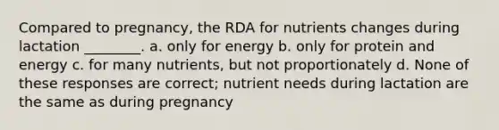 Compared to pregnancy, the RDA for nutrients changes during lactation ________. a. only for energy b. only for protein and energy c. for many nutrients, but not proportionately d. None of these responses are correct; nutrient needs during lactation are the same as during pregnancy