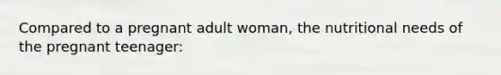 Compared to a pregnant adult woman, the nutritional needs of the pregnant teenager: