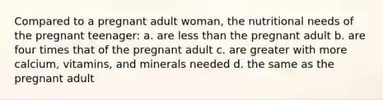 Compared to a pregnant adult woman, the nutritional needs of the pregnant teenager: a. are less than the pregnant adult b. are four times that of the pregnant adult c. are greater with more calcium, vitamins, and minerals needed d. the same as the pregnant adult