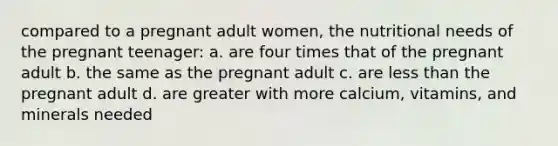 compared to a pregnant adult women, the nutritional needs of the pregnant teenager: a. are four times that of the pregnant adult b. the same as the pregnant adult c. are less than the pregnant adult d. are greater with more calcium, vitamins, and minerals needed