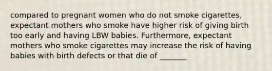 compared to pregnant women who do not smoke cigarettes, expectant mothers who smoke have higher risk of giving birth too early and having LBW babies. Furthermore, expectant mothers who smoke cigarettes may increase the risk of having babies with birth defects or that die of _______