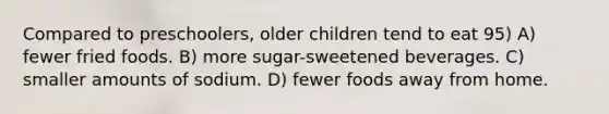 Compared to preschoolers, older children tend to eat 95) A) fewer fried foods. B) more sugar-sweetened beverages. C) smaller amounts of sodium. D) fewer foods away from home.