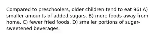 Compared to preschoolers, older children tend to eat 96) A) smaller amounts of added sugars. B) more foods away from home. C) fewer fried foods. D) smaller portions of sugar-sweetened beverages.