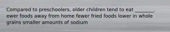 Compared to preschoolers, older children tend to eat ________. ewer foods away from home fewer fried foods lower in whole grains smaller amounts of sodium