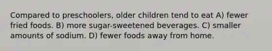 Compared to preschoolers, older children tend to eat A) fewer fried foods. B) more sugar-sweetened beverages. C) smaller amounts of sodium. D) fewer foods away from home.