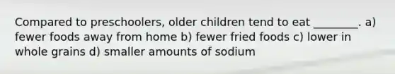 Compared to preschoolers, older children tend to eat ________. a) fewer foods away from home b) fewer fried foods c) lower in whole grains d) smaller amounts of sodium