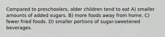 Compared to preschoolers, older children tend to eat A) smaller amounts of added sugars. B) more foods away from home. C) fewer fried foods. D) smaller portions of sugar-sweetened beverages.