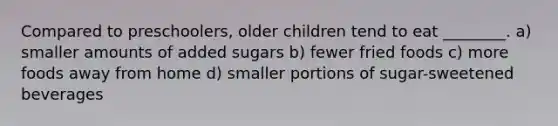 Compared to preschoolers, older children tend to eat ________. a) smaller amounts of added sugars b) fewer fried foods c) more foods away from home d) smaller portions of sugar-sweetened beverages